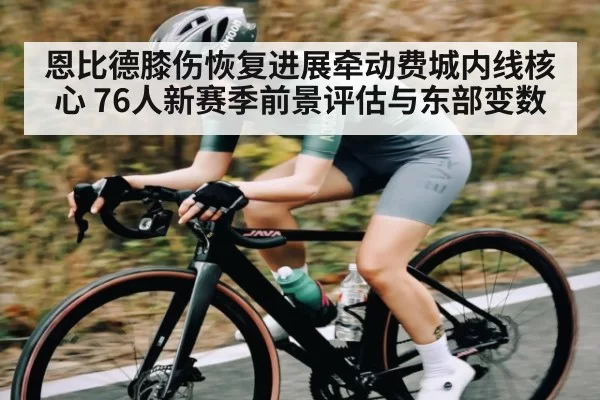 恩比德膝伤恢复进展牵动费城内线核心 76人新赛季前景评估与东部变数