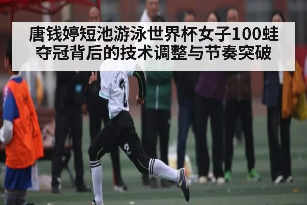 唐钱婷短池游泳世界杯女子100蛙夺冠背后的技术调整与节奏突破