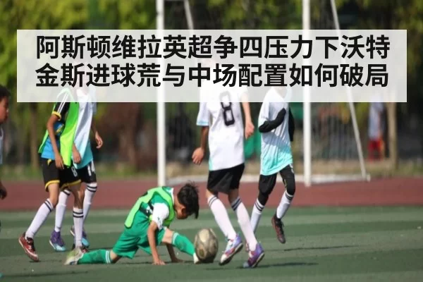 阿斯顿维拉英超争四压力下沃特金斯进球荒与中场配置如何破局
